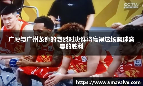 广厦与广州龙狮的激烈对决谁将赢得这场篮球盛宴的胜利